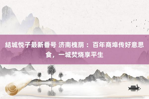 結城悦子最新番号 济南槐荫 ：百年商埠传好意思食，一城焚烧享平生