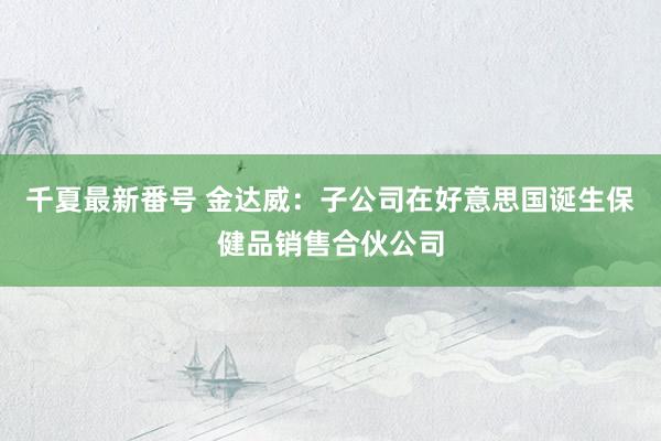 千夏最新番号 金达威:子公司在好意思国诞生保健品销售合伙公司