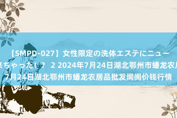 【SMPD-027】女性限定の洗体エステにニューハーフのお客さんが来ちゃった!? 2 2024年7月24日湖北鄂州市蟠龙农居品批发阛阓价钱行情