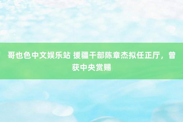 哥也色中文娱乐站 援疆干部陈章杰拟任正厅，曾获中央赏赐