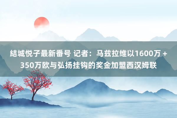 結城悦子最新番号 记者:马兹拉维以1600万+350万欧与弘扬挂钩的奖金加盟西汉姆联