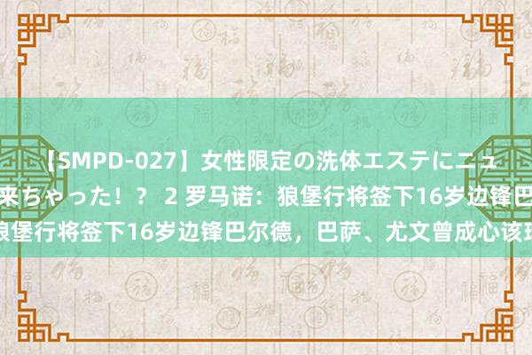 【SMPD-027】女性限定の洗体エステにニューハーフのお客さんが来ちゃった!? 2 罗马诺:狼堡行将签下16岁边锋巴尔德,巴萨、尤文曾成心该球员