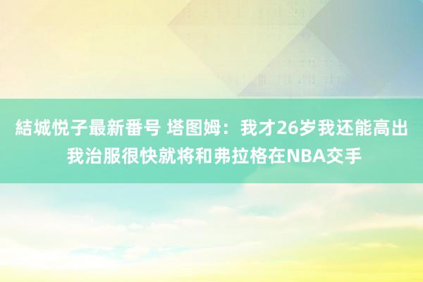 結城悦子最新番号 塔图姆:我才26岁我还能高出 我治服很快就将和弗拉格在NBA交手