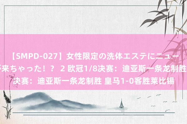 【SMPD-027】女性限定の洗体エステにニューハーフのお客さんが来ちゃった!? 2 欧冠1/8决赛:迪亚斯一条龙制胜 皇马1-0客胜莱比锡