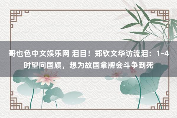 哥也色中文娱乐网 泪目！郑钦文华访流泪：1-4时望向国旗，想为故国拿牌会斗争到死