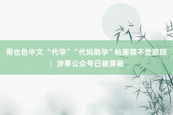 哥也色中文 “代孕”“代妈助孕”帖屡禁不啻跟踪:涉事公众号已被屏蔽