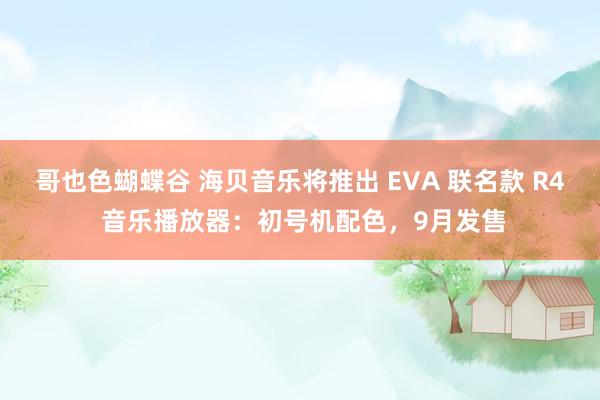 哥也色蝴蝶谷 海贝音乐将推出 EVA 联名款 R4 音乐播放器:初号机配色,9月发售