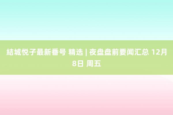 結城悦子最新番号 精选 | 夜盘盘前要闻汇总 12月8日 周五
