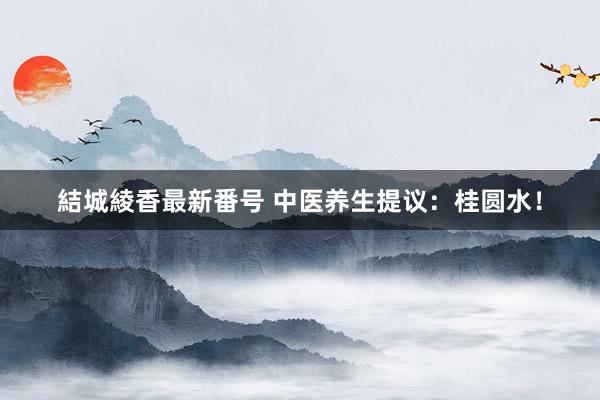 結城綾香最新番号 中医养生提议:桂圆水!