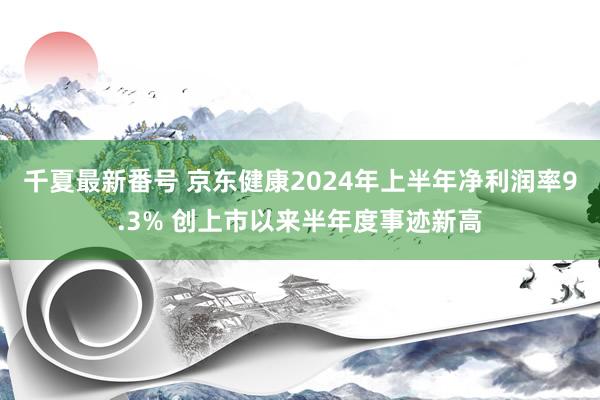 千夏最新番号 京东健康2024年上半年净利润率9.3% 创上市以来半年度事迹新高