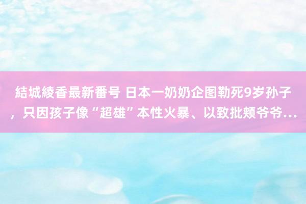 結城綾香最新番号 日本一奶奶企图勒死9岁孙子，只因孩子像“超雄”本性火暴、以致批颊爷爷…