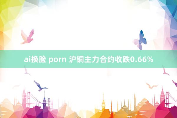 ai换脸 porn 沪铜主力合约收跌0.66%