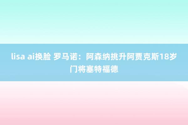 lisa ai换脸 罗马诺:阿森纳挑升阿贾克斯18岁门将塞特福德