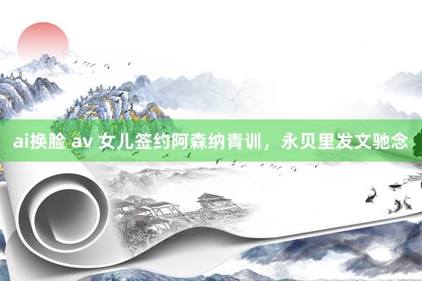 ai换脸 av 女儿签约阿森纳青训,永贝里发文驰念