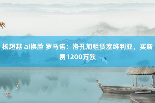 杨超越 ai换脸 罗马诺:洛孔加租赁塞维利亚,买断费1200万欧