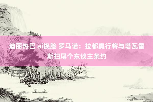 迪丽热巴 ai换脸 罗马诺:拉都奥行将与塔瓦雷斯扫尾个东谈主条约