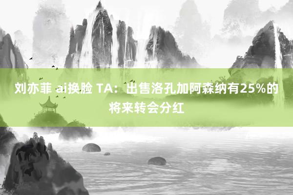 刘亦菲 ai换脸 TA:出售洛孔加阿森纳有25%的将来转会分红