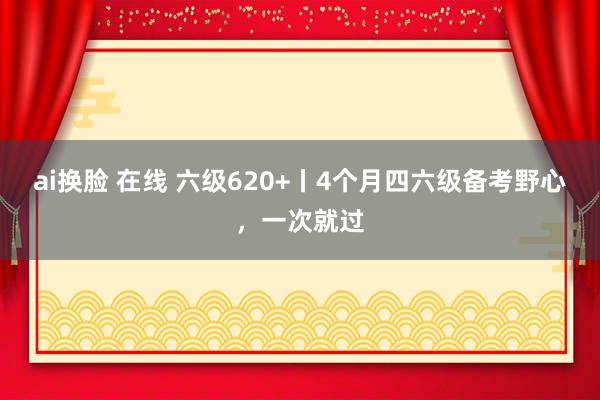 ai换脸 在线 六级620+丨4个月四六级备考野心,一次就过