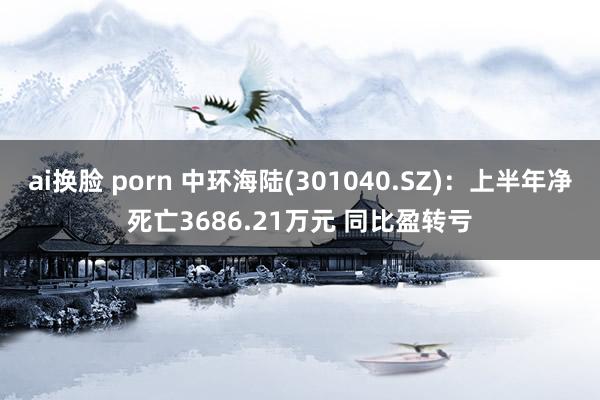ai换脸 porn 中环海陆(301040.SZ):上半年净死亡3686.21万元 同比盈转亏