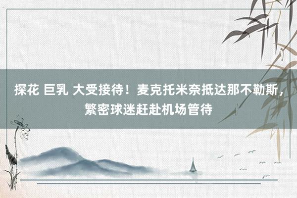 探花 巨乳 大受接待!麦克托米奈抵达那不勒斯,繁密球迷赶赴机场管待