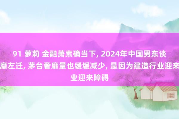 91 萝莉 金融萧索确当下， 2024年中国男东谈主奢靡左迁， 茅台奢靡量也缓缓减少， 是因为建造行业迎来障碍