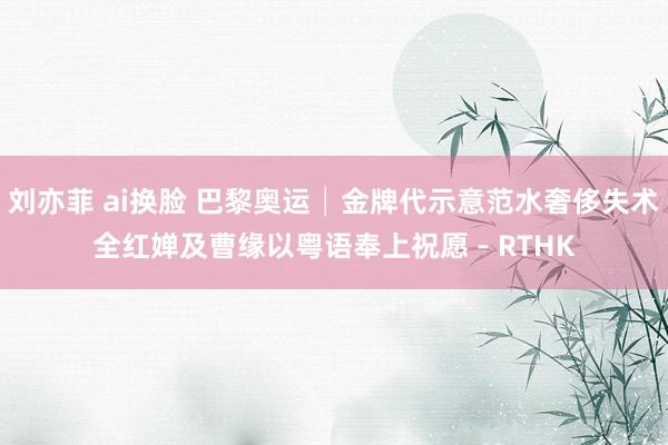 刘亦菲 ai换脸 巴黎奥运│金牌代示意范水奢侈失术 全红婵及曹缘以粤语奉上祝愿 - RTHK
