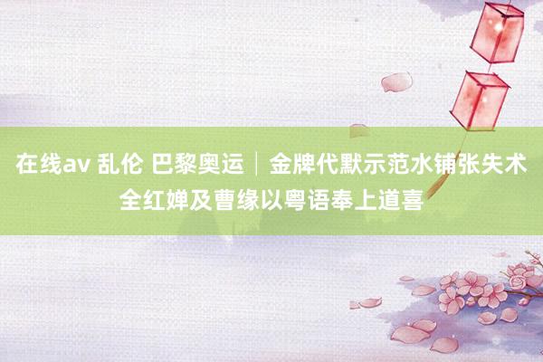 在线av 乱伦 巴黎奥运│金牌代默示范水铺张失术 全红婵及曹缘以粤语奉上道喜