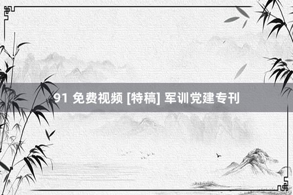 91 免费视频 [特稿] 军训党建专刊