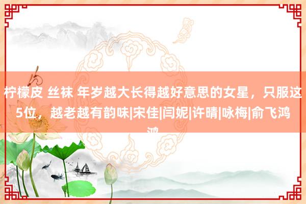 柠檬皮 丝袜 年岁越大长得越好意思的女星，只服这5位，越老越有韵味|宋佳|闫妮|许晴|咏梅|俞飞鸿