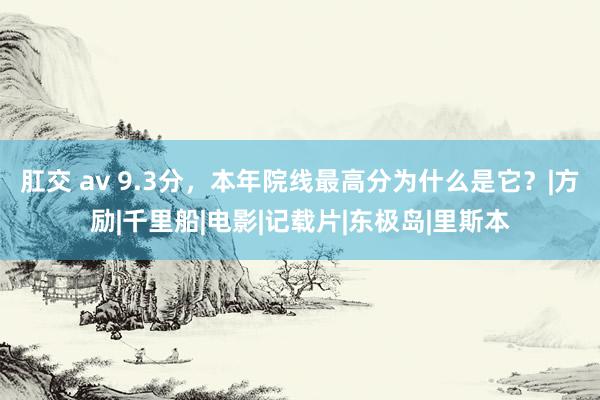 肛交 av 9.3分，本年院线最高分为什么是它？|方励|千里船|电影|记载片|东极岛|里斯本