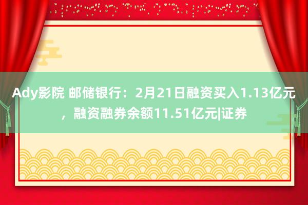 Ady影院 邮储银行：2月21日融资买入1.13亿元，融资融券余额11.51亿元|证券