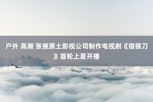 户外 高潮 张掖原土影视公司制作电视剧《猎狼刀》首轮上星开播