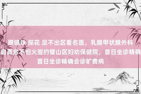 眼镜妹 探花 足不出区看名医，乳腺甲状腺外科行家吴诚义磨真金不怕火签约璧山区妇幼保健院，首日坐诊精确会诊旷费病
