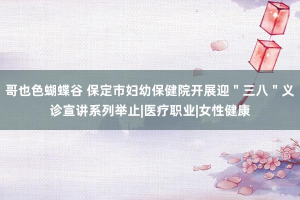 哥也色蝴蝶谷 保定市妇幼保健院开展迎＂三八＂义诊宣讲系列举止|医疗职业|女性健康
