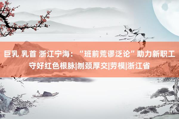 巨乳 乳首 浙江宁海：“班前荒谬泛论”助力新职工守好红色根脉|刎颈厚交|劳模|浙江省