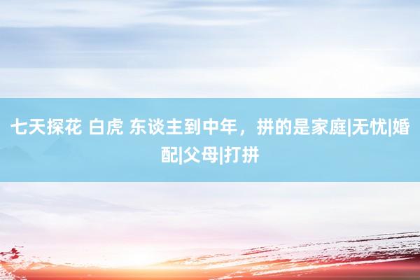 七天探花 白虎 东谈主到中年，拼的是家庭|无忧|婚配|父母|打拼