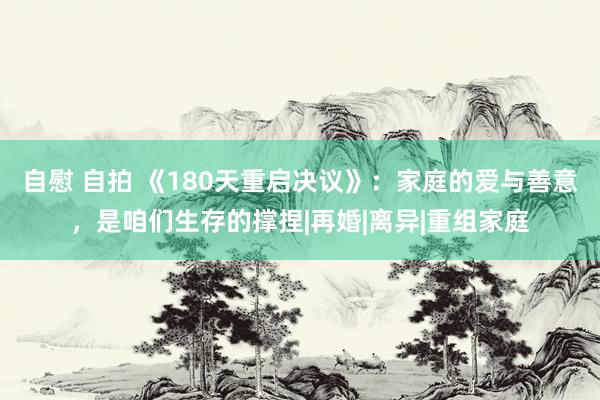 自慰 自拍 《180天重启决议》：家庭的爱与善意，是咱们生存的撑捏|再婚|离异|重组家庭