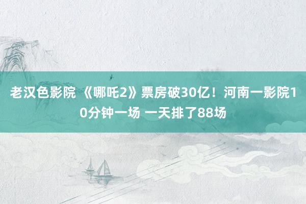老汉色影院 《哪吒2》票房破30亿！河南一影院10分钟一场 一天排了88场