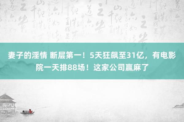 妻子的淫情 断层第一！5天狂飙至31亿，有电影院一天排88场！这家公司赢麻了