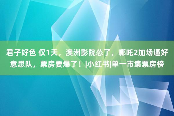 君子好色 仅1天，澳洲影院怂了，哪吒2加场逼好意思队，票房要爆了！|小红书|单一市集票房榜