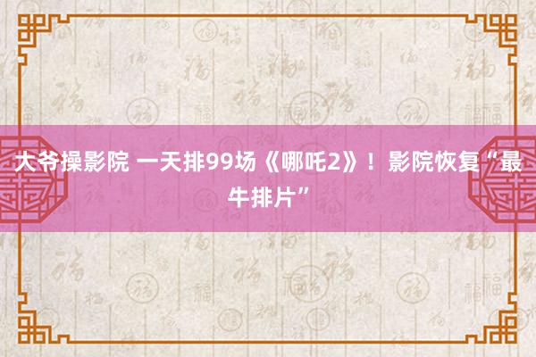 大爷操影院 一天排99场《哪吒2》！影院恢复“最牛排片”
