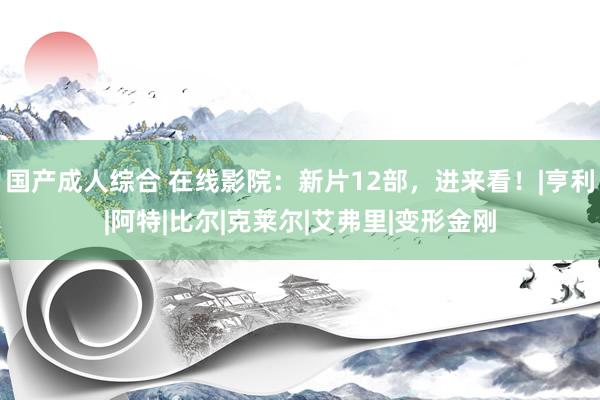 国产成人综合 在线影院：新片12部，进来看！|亨利|阿特|比尔|克莱尔|艾弗里|变形金刚