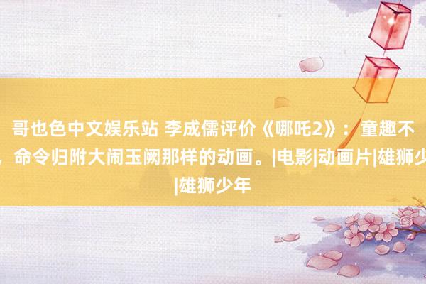 哥也色中文娱乐站 李成儒评价《哪吒2》：童趣不够，命令归附大闹玉阙那样的动画。|电影|动画片|雄狮少年