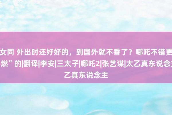 女同 外出时还好好的，到国外就不香了？哪吒不错更“燃”的|翻译|李安|三太子|哪吒2|张艺谋|太乙真东说念主