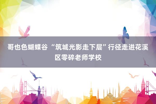 哥也色蝴蝶谷 “筑城光影走下层”行径走进花溪区零碎老师学校