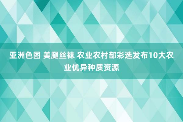 亚洲色图 美腿丝袜 农业农村部彩选发布10大农业优异种质资源