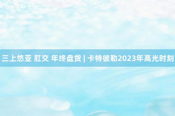 三上悠亚 肛交 年终盘货 | 卡特彼勒2023年高光时刻