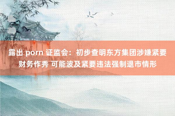 露出 porn 证监会：初步查明东方集团涉嫌紧要财务作秀 可能波及紧要违法强制退市情形
