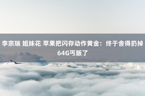 李宗瑞 姐妹花 苹果把闪存动作黄金：终于舍得扔掉64G丐版了