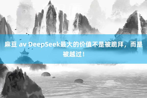 麻豆 av DeepSeek最大的价值不是被跪拜，而是被越过！